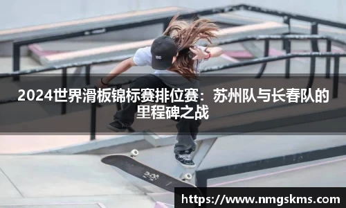 2024世界滑板锦标赛排位赛：苏州队与长春队的里程碑之战