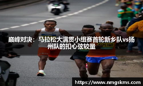 巅峰对决：马拉松大满贯小组赛首轮新乡队vs扬州队的扣心弦较量