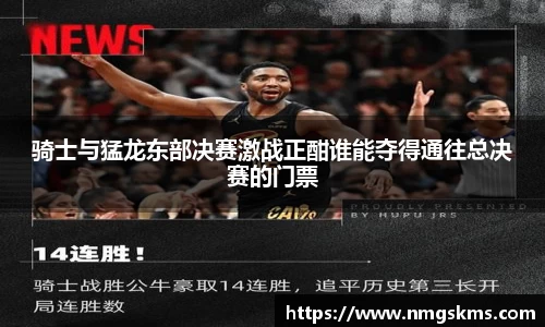 骑士与猛龙东部决赛激战正酣谁能夺得通往总决赛的门票