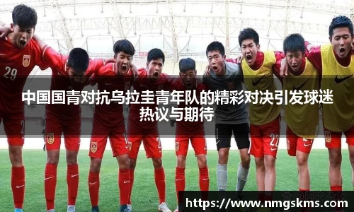 中国国青对抗乌拉圭青年队的精彩对决引发球迷热议与期待