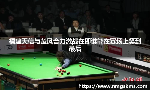 福建天信与楚风合力激战在即谁能在赛场上笑到最后